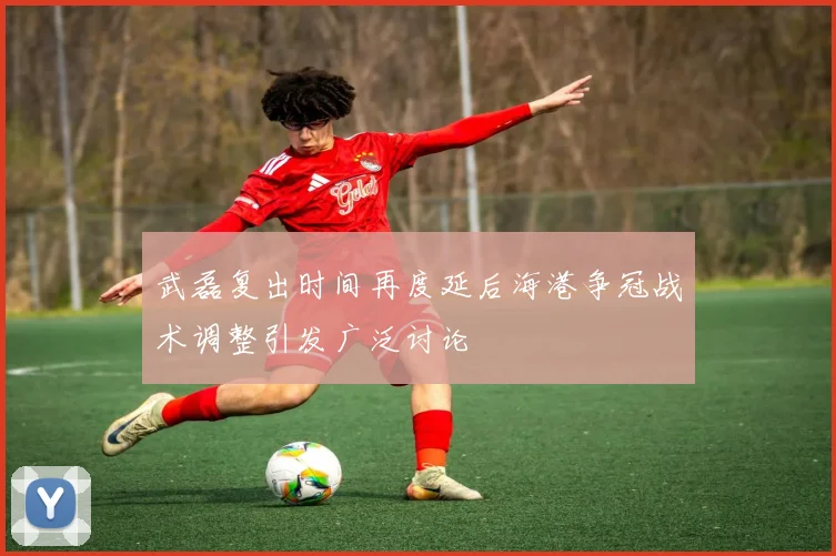 武磊复出时间再度延后海港争冠战术调整引发广泛讨论