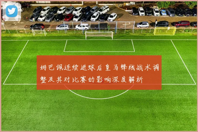 姆巴佩连续进球后皇马锋线战术调整及其对比赛的影响深度解析