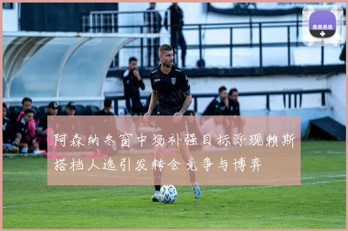 阿森纳冬窗中场补强目标浮现赖斯搭档人选引发转会竞争与博弈