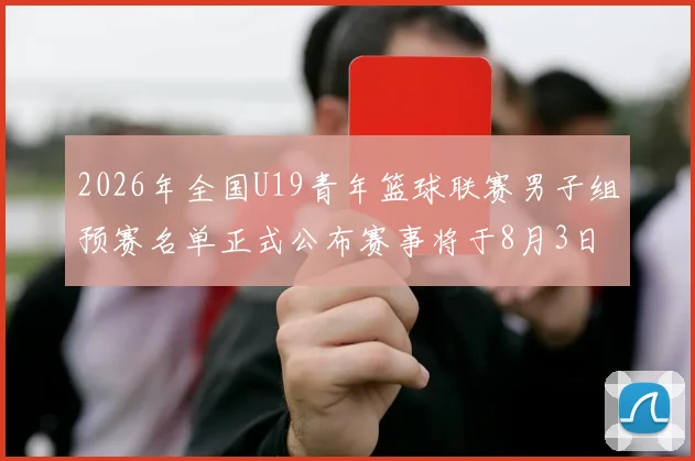2026年全国U19青年篮球联赛男子组预赛名单正式公布赛事将于8月3日拉开帷幕