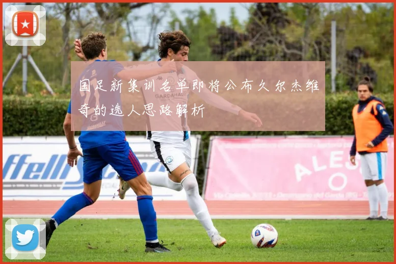 国足新集训名单即将公布久尔杰维奇的选人思路解析
