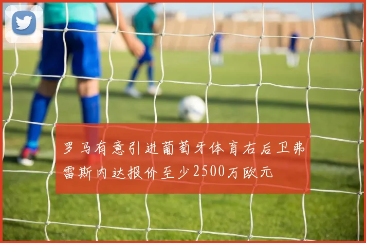 罗马有意引进葡萄牙体育右后卫弗雷斯内达报价至少2500万欧元